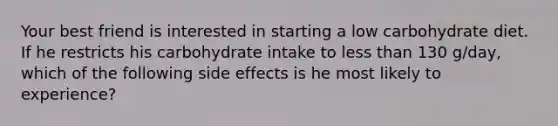 Your best friend is interested in starting a low carbohydrate diet. If he restricts his carbohydrate intake to less than 130 g/day, which of the following side effects is he most likely to experience?