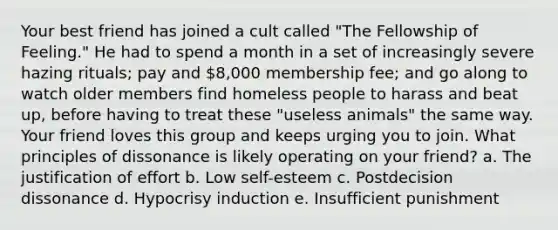 Your best friend has joined a cult called "The Fellowship of Feeling." He had to spend a month in a set of increasingly severe hazing rituals; pay and 8,000 membership fee; and go along to watch older members find homeless people to harass and beat up, before having to treat these "useless animals" the same way. Your friend loves this group and keeps urging you to join. What principles of dissonance is likely operating on your friend? a. The justification of effort b. Low self-esteem c. Postdecision dissonance d. Hypocrisy induction e. Insufficient punishment