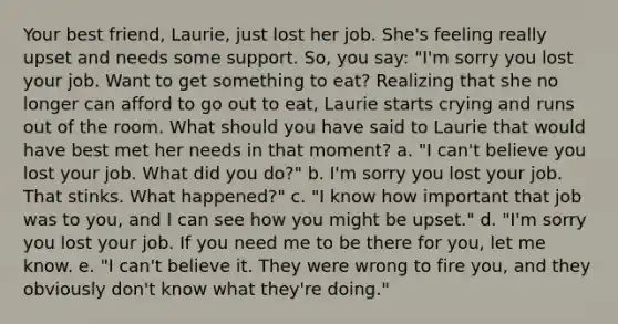 Your best friend, Laurie, just lost her job. She's feeling really upset and needs some support. So, you say: "I'm sorry you lost your job. Want to get something to eat? Realizing that she no longer can afford to go out to eat, Laurie starts crying and runs out of the room. What should you have said to Laurie that would have best met her needs in that moment? a. "I can't believe you lost your job. What did you do?" b. I'm sorry you lost your job. That stinks. What happened?" c. "I know how important that job was to you, and I can see how you might be upset." d. "I'm sorry you lost your job. If you need me to be there for you, let me know. e. "I can't believe it. They were wrong to fire you, and they obviously don't know what they're doing."