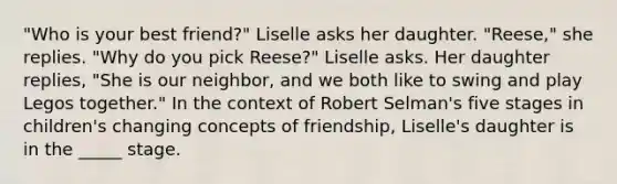 "Who is your best friend?" Liselle asks her daughter. "Reese," she replies. "Why do you pick Reese?" Liselle asks. Her daughter replies, "She is our neighbor, and we both like to swing and play Legos together." In the context of Robert Selman's five stages in children's changing concepts of friendship, Liselle's daughter is in the _____ stage.