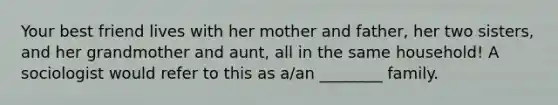 Your best friend lives with her mother and father, her two sisters, and her grandmother and aunt, all in the same household! A sociologist would refer to this as a/an ________ family.