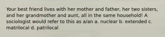 Your best friend lives with her mother and father, her two sisters, and her grandmother and aunt, all in the same household! A sociologist would refer to this as a/an a. nuclear b. extended c. matrilocal d. patrilocal