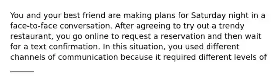 You and your best friend are making plans for Saturday night in a face-to-face conversation. After agreeing to try out a trendy restaurant, you go online to request a reservation and then wait for a text confirmation. In this situation, you used different channels of communication because it required different levels of ______