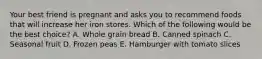 Your best friend is pregnant and asks you to recommend foods that will increase her iron stores. Which of the following would be the best choice? A. Whole grain bread B. Canned spinach C. Seasonal fruit D. Frozen peas E. Hamburger with tomato slices