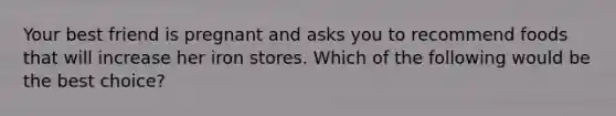 Your best friend is pregnant and asks you to recommend foods that will increase her iron stores. Which of the following would be the best choice?