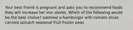 Your best friend is pregnant and asks you to recommend foods they will increase her iron stores. Which of the following would be the best choice? oatmeal a hamburger with tomato slices canned spinach seasonal fruit frozen peas