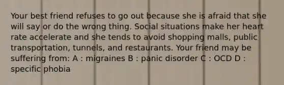 Your best friend refuses to go out because she is afraid that she will say or do the wrong thing. Social situations make her heart rate accelerate and she tends to avoid shopping malls, public transportation, tunnels, and restaurants. Your friend may be suffering from: A : migraines B : panic disorder C : OCD D : specific phobia