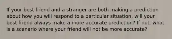 If your best friend and a stranger are both making a prediction about how you will respond to a particular situation, will your best friend always make a more accurate prediction? If not, what is a scenario where your friend will not be more accurate?