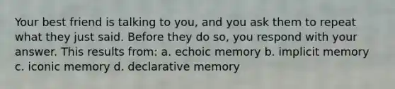 Your best friend is talking to you, and you ask them to repeat what they just said. Before they do so, you respond with your answer. This results from: a. echoic memory b. implicit memory c. iconic memory d. declarative memory