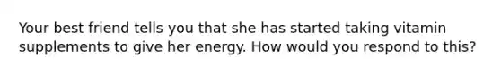 Your best friend tells you that she has started taking vitamin supplements to give her energy. How would you respond to this?