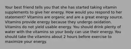 Your best friend tells you that she has started taking vitamin supplements to give her energy. How would you respond to her statement? ​Vitamins are organic and are a great energy source. ​Vitamins provide energy because they undergo oxidation. ​Vitamins do not yield usable energy. ​You should drink plenty of water with the vitamins so your body can use their energy. ​You should take the vitamins about 2 hours before exercise to maximize your energy.