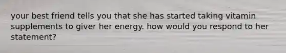 your best friend tells you that she has started taking vitamin supplements to giver her energy. how would you respond to her statement?