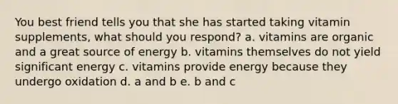 You best friend tells you that she has started taking vitamin supplements, what should you respond? a. vitamins are organic and a great source of energy b. vitamins themselves do not yield significant energy c. vitamins provide energy because they undergo oxidation d. a and b e. b and c