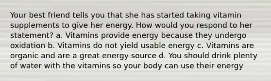 ​Your best friend tells you that she has started taking vitamin supplements to give her energy. How would you respond to her statement? a. Vitamins provide energy because they undergo oxidation b. Vitamins do not yield usable energy c. Vitamins are organic and are a great energy source d. You should drink plenty of water with the vitamins so your body can use their energy