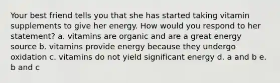 Your best friend tells you that she has started taking vitamin supplements to give her energy. How would you respond to her statement? a. vitamins are organic and are a great energy source b. vitamins provide energy because they undergo oxidation c. vitamins do not yield significant energy d. a and b e. b and c