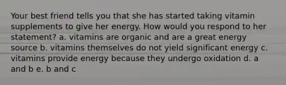 Your best friend tells you that she has started taking vitamin supplements to give her energy. How would you respond to her statement? a. vitamins are organic and are a great energy source b. vitamins themselves do not yield significant energy c. vitamins provide energy because they undergo oxidation d. a and b e. b and c