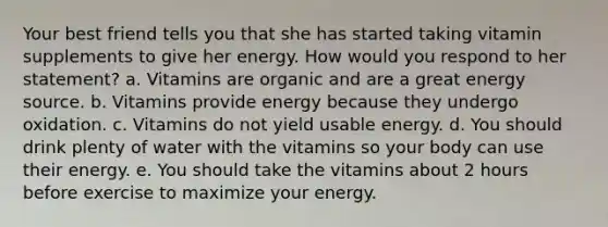 Your best friend tells you that she has started taking vitamin supplements to give her energy. How would you respond to her statement? a. Vitamins are organic and are a great energy source. b. Vitamins provide energy because they undergo oxidation. c. Vitamins do not yield usable energy. d. You should drink plenty of water with the vitamins so your body can use their energy. e. You should take the vitamins about 2 hours before exercise to maximize your energy.