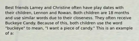 Best friends Lamey and Christine often have play dates with their children, Lennon and Rowan. Both children are 18 months and use similar words due to their closeness. They often receive Buckeye Candy. Because of this, both children use the word "buckeye" to mean, "I want a piece of candy." This is an example of a: