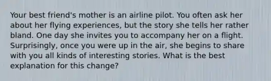 Your best friend's mother is an airline pilot. You often ask her about her flying experiences, but the story she tells her rather bland. One day she invites you to accompany her on a flight. Surprisingly, once you were up in the air, she begins to share with you all kinds of interesting stories. What is the best explanation for this change?