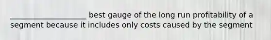 ____________________ best gauge of the long run profitability of a segment because it includes only costs caused by the segment