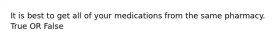 It is best to get all of your medications from the same pharmacy. True OR False