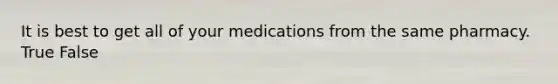 It is best to get all of your medications from the same pharmacy. True False