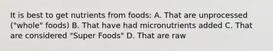 It is best to get nutrients from foods: A. That are unprocessed ("whole" foods) B. That have had micronutrients added C. That are considered "Super Foods" D. That are raw