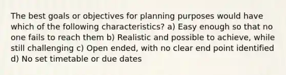 The best goals or objectives for planning purposes would have which of the following characteristics? a) Easy enough so that no one fails to reach them b) Realistic and possible to achieve, while still challenging c) Open ended, with no clear end point identified d) No set timetable or due dates