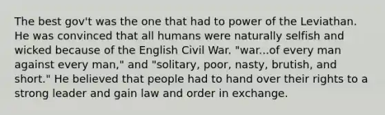 The best gov't was the one that had to power of the Leviathan. He was convinced that all humans were naturally selfish and wicked because of the English Civil War. "war...of every man against every man," and "solitary, poor, nasty, brutish, and short." He believed that people had to hand over their rights to a strong leader and gain law and order in exchange.