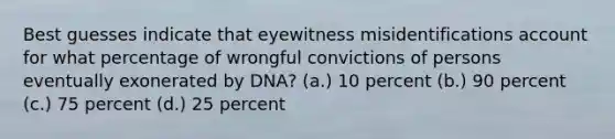 Best guesses indicate that eyewitness misidentifications account for what percentage of wrongful convictions of persons eventually exonerated by DNA? (a.) 10 percent (b.) 90 percent (c.) 75 percent (d.) 25 percent