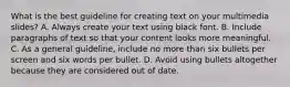 What is the best guideline for creating text on your multimedia slides? A. Always create your text using black font. B. Include paragraphs of text so that your content looks more meaningful. C. As a general guideline, include no more than six bullets per screen and six words per bullet. D. Avoid using bullets altogether because they are considered out of date.