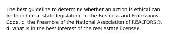 The best guideline to determine whether an action is ethical can be found in: a. state legislation. b. the Business and Professions Code. c. the Preamble of the National Association of REALTORS®. d. what is in the best interest of the real estate licensee.