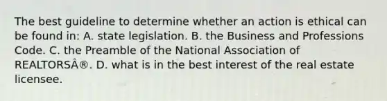 The best guideline to determine whether an action is ethical can be found in: A. state legislation. B. the Business and Professions Code. C. the Preamble of the National Association of REALTORSÂ®. D. what is in the best interest of the real estate licensee.