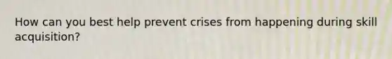 How can you best help prevent crises from happening during skill acquisition?