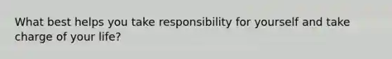 What best helps you take responsibility for yourself and take charge of your life?