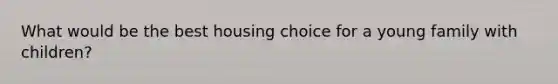 What would be the best housing choice for a young family with​ children?