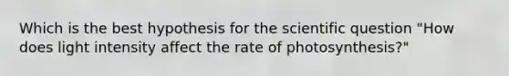 Which is the best hypothesis for the scientific question "How does light intensity affect the rate of photosynthesis?"