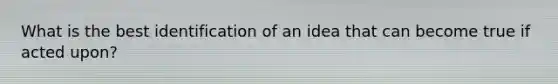 What is the best identification of an idea that can become true if acted upon?