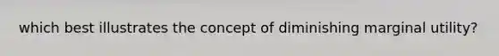 which best illustrates the concept of diminishing marginal utility?