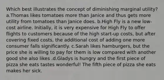 Which best illustrates the concept of diminishing marginal utility? a.Thomas likes tomatoes more than Janice and thus gets more utility from tomatoes than Janice does. b.High Fly is a new low-cost airline. Initially, it is very expensive for High Fly to offer flights to customers because of the high start-up costs, but after covering fixed costs, the additional cost of adding one more consumer falls significantly. c.Sarah likes hamburgers, but the price she is willing to pay for them is low compared with another good she also likes .d.Gladys is hungry and the first piece of pizza she eats tastes wonderful! The fifth piece of pizza she eats makes her sick.