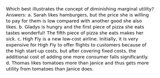 Which best illustrates the concept of diminishing marginal utility? Answers: a. Sarah likes hamburgers, but the price she is willing to pay for them is low compared with another good she also likes. b. Gladys is hungry and the first piece of pizza she eats tastes wonderful! The fifth piece of pizza she eats makes her sick. c. High Fly is a new low-cost airline. Initially, it is very expensive for High Fly to offer flights to customers because of the high start-up costs, but after covering fixed costs, the additional cost of adding one more consumer falls significantly. d. Thomas likes tomatoes more than Janice and thus gets more utility from tomatoes than Janice does.