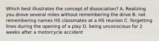 Which best illustrates the concept of dissociation? A. Realizing you drove several miles without remembering the drive B. not remembering names HS classmates at a HS reunion C. forgetting lines during the opening of a play D. being unconscious for 2 weeks after a motorcycle accident