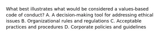 What best illustrates what would be considered a values-based code of conduct? A. A decision-making tool for addressing ethical issues B. Organizational rules and regulations C. Acceptable practices and procedures D. Corporate policies and guidelines