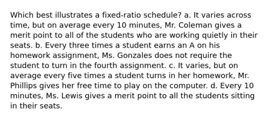 Which best illustrates a fixed-ratio schedule? a. It varies across time, but on average every 10 minutes, Mr. Coleman gives a merit point to all of the students who are working quietly in their seats. b. Every three times a student earns an A on his homework assignment, Ms. Gonzales does not require the student to turn in the fourth assignment. c. It varies, but on average every five times a student turns in her homework, Mr. Phillips gives her free time to play on the computer. d. Every 10 minutes, Ms. Lewis gives a merit point to all the students sitting in their seats.