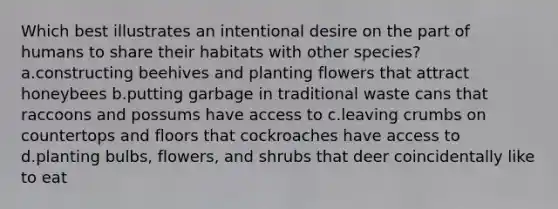 Which best illustrates an intentional desire on the part of humans to share their habitats with other species? a.constructing beehives and planting flowers that attract honeybees b.putting garbage in traditional waste cans that raccoons and possums have access to c.leaving crumbs on countertops and floors that cockroaches have access to d.planting bulbs, flowers, and shrubs that deer coincidentally like to eat