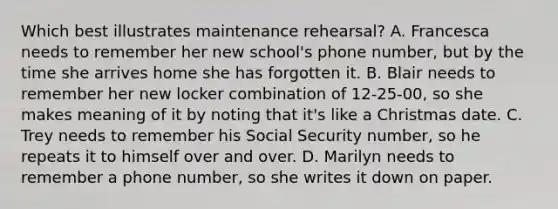 Which best illustrates maintenance rehearsal? A. Francesca needs to remember her new school's phone number, but by the time she arrives home she has forgotten it. B. Blair needs to remember her new locker combination of 12-25-00, so she makes meaning of it by noting that it's like a Christmas date. C. Trey needs to remember his Social Security number, so he repeats it to himself over and over. D. Marilyn needs to remember a phone number, so she writes it down on paper.