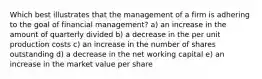 Which best illustrates that the management of a firm is adhering to the goal of financial management? a) an increase in the amount of quarterly divided b) a decrease in the per unit production costs c) an increase in the number of shares outstanding d) a decrease in the net working capital e) an increase in the market value per share