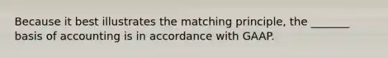 Because it best illustrates the matching principle, the _______ basis of accounting is in accordance with GAAP.