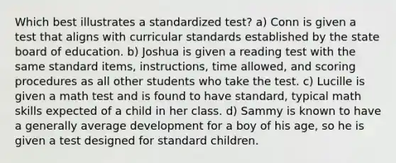 Which best illustrates a standardized test? a) Conn is given a test that aligns with curricular standards established by the state board of education. b) Joshua is given a reading test with the same standard items, instructions, time allowed, and scoring procedures as all other students who take the test. c) Lucille is given a math test and is found to have standard, typical math skills expected of a child in her class. d) Sammy is known to have a generally average development for a boy of his age, so he is given a test designed for standard children.