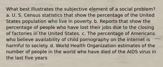 What best illustrates the subjective element of a social problem? a. U. S. Census statistics that show the percentage of the United States population who live in poverty. b. Reports that show the percentage of people who have lost their jobs due to the closing of factories in the United States. c. The percentage of Americans who believe availability of child pornography on the Internet is harmful to society. d. World Health Organization estimates of the number of people in the world who have died of the AIDS virus in the last five years